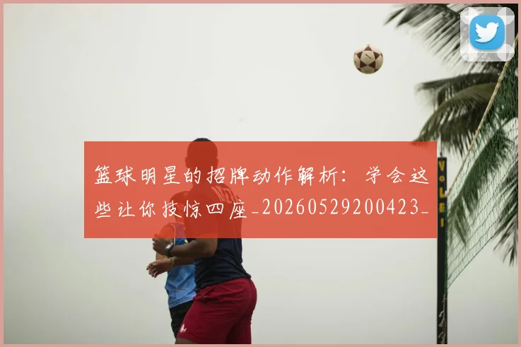 篮球明星的招牌动作解析:学会这些让你技惊四座_20260529200423_20260708200552_20260803141233