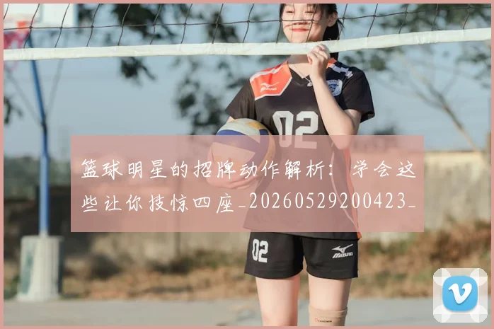 篮球明星的招牌动作解析：学会这些让你技惊四座_20260529200423_20260708200552_20260803141233
