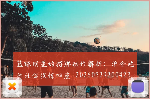 篮球明星的招牌动作解析：学会这些让你技惊四座_20260529200423_20260803141230